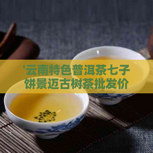 '云南特色普洱茶七子饼景迈古树茶批发价格表'