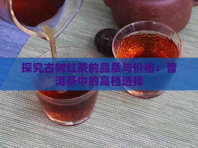 探究古树红茶的品质与价格：普洱茶中的高档选择