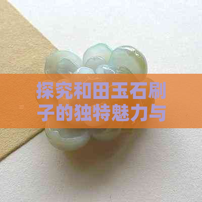 探究和田玉石刷子的独特魅力与作用：如何打造完美的玉器？