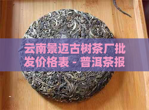 云南景迈古树茶厂批发价格表 - 普洱茶报价