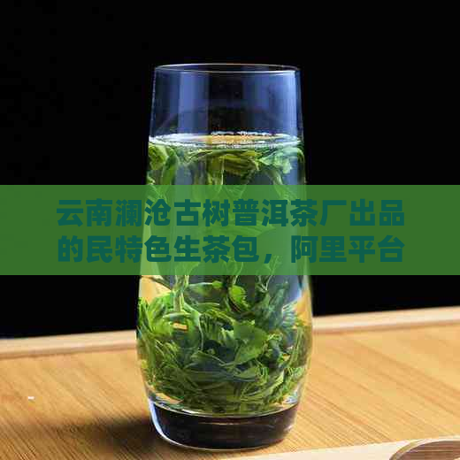 云南澜沧古树普洱茶厂出品的民特色生茶包，阿里平     家销售