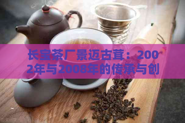 长宝茶厂景迈古茸：2002年与2008年的传承与创新