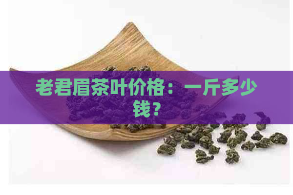 老君眉茶叶价格：一斤多少钱？