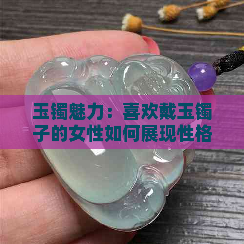 玉镯魅力：喜欢戴玉镯子的女性如何展现性格变化与翡翠之美