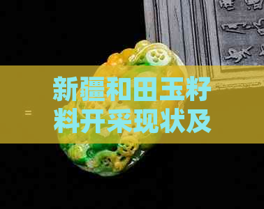 新疆和田玉籽料开采现状及市场在哪里：探究新疆和田玉的源头与价值