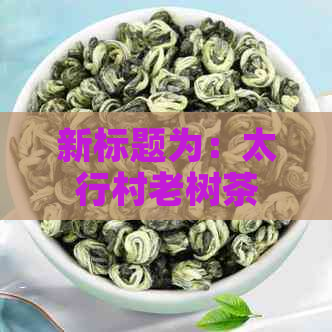 新标题为：太行村老树茶价格多少，汉阴哪里有卖？  