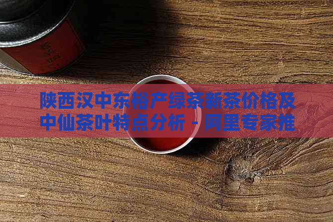 陕西汉中东裕产绿茶新茶价格及中仙茶叶特点分析 - 阿里专家推荐