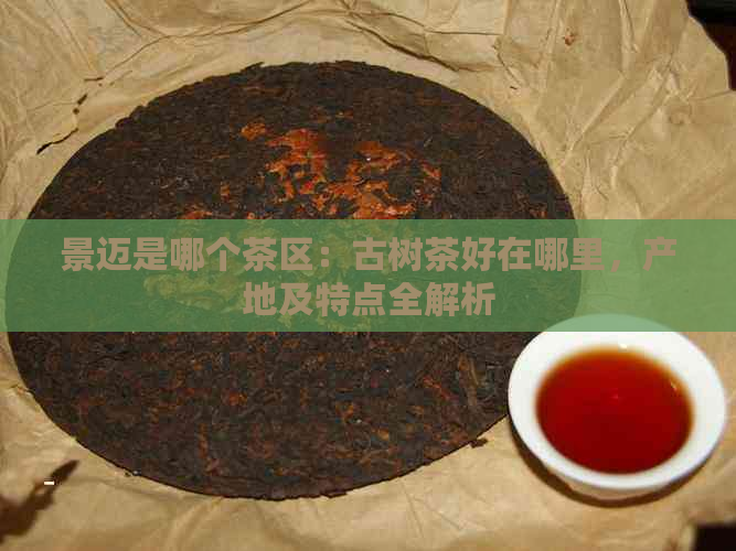 景迈是哪个茶区：古树茶好在哪里，产地及特点全解析