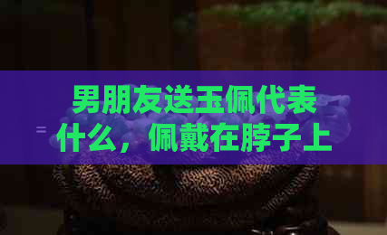 男朋友送玉佩代表什么，佩戴在脖子上好吗？