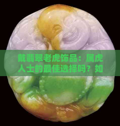 戴翡翠老虎饰品：属虎人士的更佳选择吗？如何选购与保养翡翠老虎？