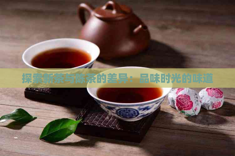 探索新茶与陈茶的差异：品味时光的味道