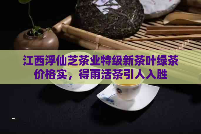 江西浮仙芝茶业特级新茶叶绿茶价格实，得雨活茶引人入胜