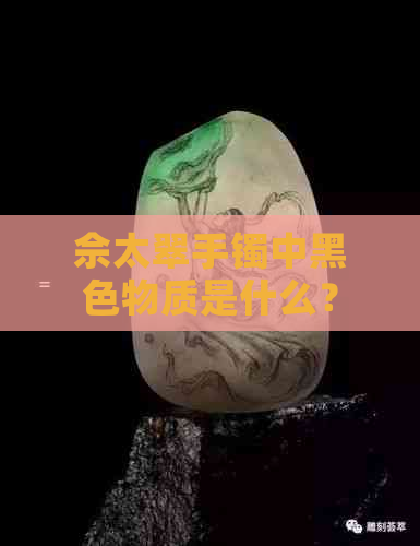 佘太翠手镯中黑色物质是什么？如何鉴别和保养？