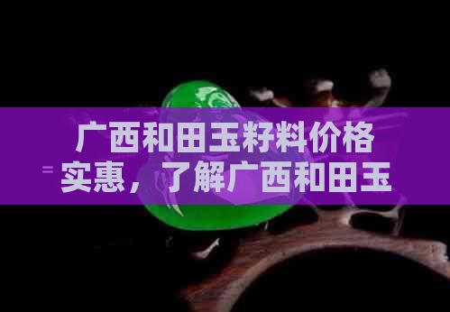 广西和田玉籽料价格实惠，了解广西和田玉的来历与特点。