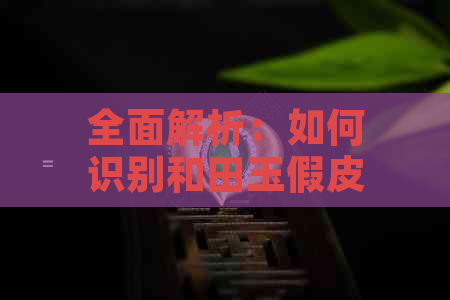 全面解析：如何识别和田玉假皮、白皮及其区别，让你轻松成为行家！