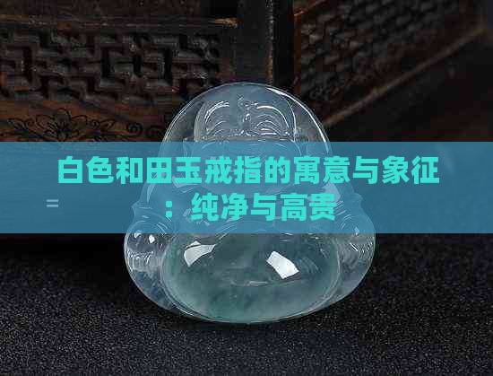 白色和田玉戒指的寓意与象征：纯净与高贵