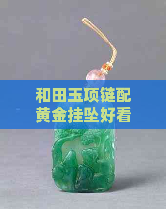 和田玉项链配黄金挂坠好看吗：和田玉搭配黄金项链效果展示