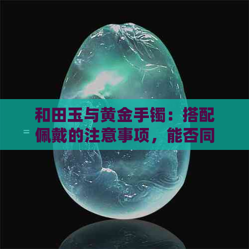 和田玉与黄金手镯：搭配佩戴的注意事项，能否同时戴？