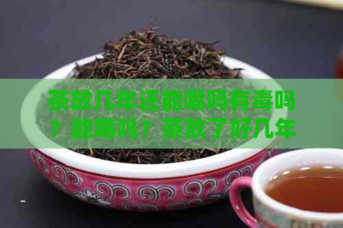 茶放几年还能喝吗有吗？能喝吗？茶放了好几年还能喝吗？