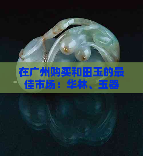 在广州购买和田玉的更佳市场：华林、玉器市场与优质和田玉的挑选之道