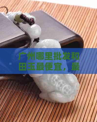 广州哪里批发和田玉更便宜，最多且好的市场是？