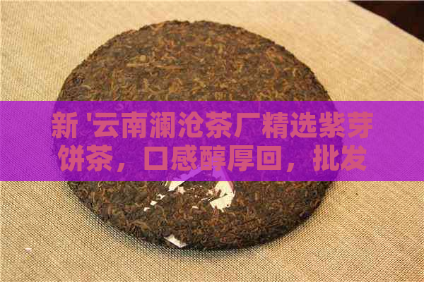 新 '云南澜沧茶厂精选紫芽饼茶，口感醇厚回，批发优中'