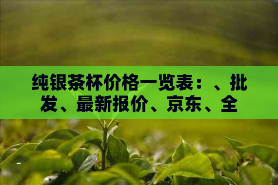 纯银茶杯价格一览表：、批发、最新报价、京东、全方位指南