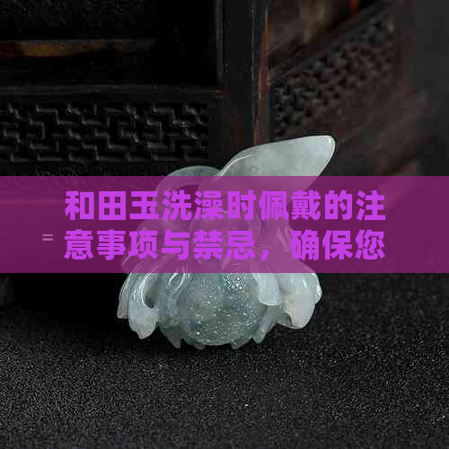 和田玉洗澡时佩戴的注意事项与禁忌，确保您的玉器安全