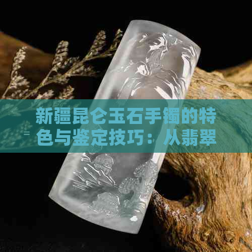 新疆昆仑玉石手镯的特色与鉴定技巧：从翡翠和昆仑玉的区别谈起