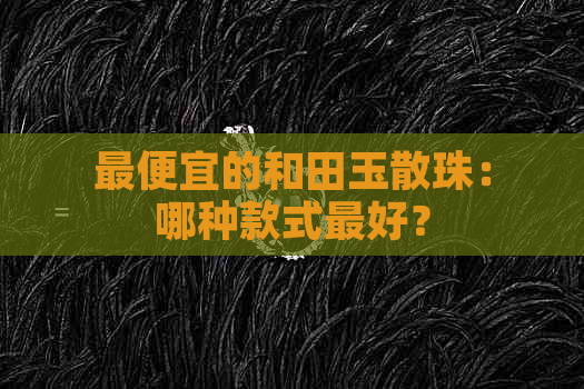 更便宜的和田玉散珠：哪种款式更好？