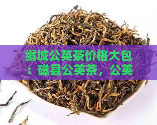 缗城公英茶价格大包：磁县公英茶，公英茶叶价格一览