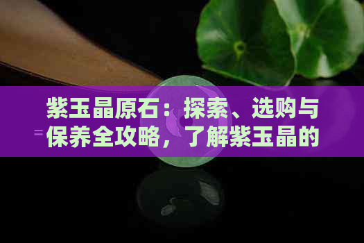 紫玉晶原石：探索、选购与保养全攻略，了解紫玉晶的优缺点与价值