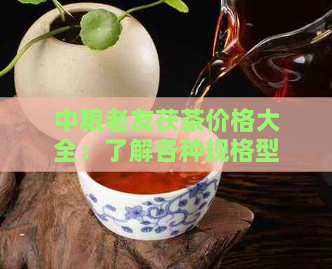 中粮老友茯茶价格大全：了解各种规格型号及购买渠道，轻松选购优质好茶