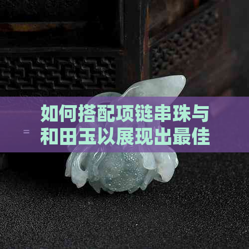 如何搭配项链串珠与和田玉以展现出更佳时尚效果？女生指南