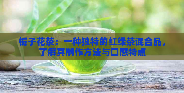 栀子花茶：一种独特的红绿茶混合品，了解其制作方法与口感特点