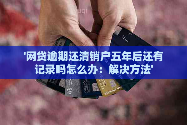 '网贷逾期还清销户五年后还有记录吗怎么办：解决方法'