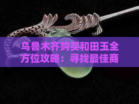 乌鲁木齐购买和田玉全方位攻略：寻找更佳商家、价格比较与选购技巧