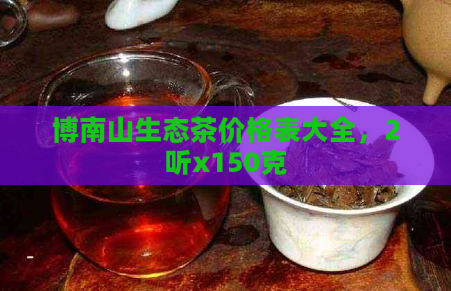 博南山生态茶价格表大全，2听x150克