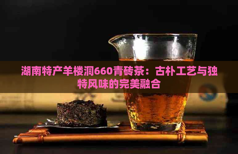 湖南特产羊楼洞660青砖茶：古朴工艺与独特风味的完美融合