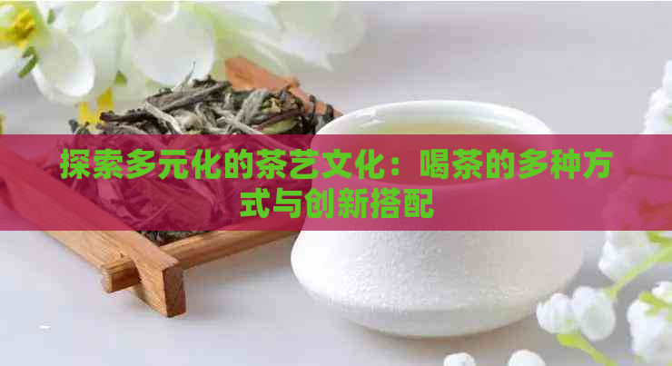 探索多元化的茶艺文化：喝茶的多种方式与创新搭配