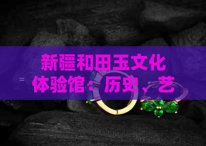 新疆和田玉文化体验馆：历史、艺术与技艺的交织之地