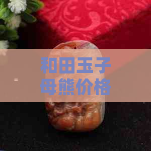 和田玉子母熊价格，市场行情分析，收藏投资价值，选购指南，名家作品推荐