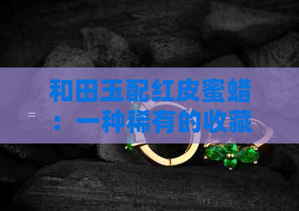 和田玉配红皮蜜蜡：一种稀有的收藏价值与市场潜力分析