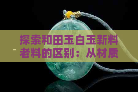 探索和田玉白玉新料老料的区别：从材质、颜色、纹理到价值全方位解析