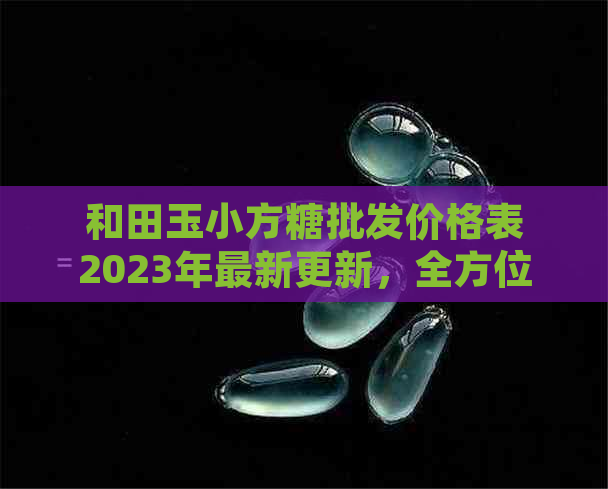 和田玉小方糖批发价格表2023年最新更新，全方位了解市场行情及购买指南