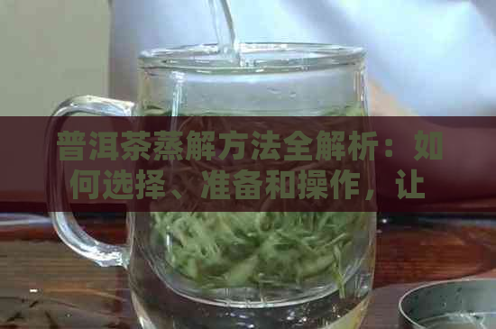 普洱茶蒸解方法全解析：如何选择、准备和操作，让你轻松掌握蒸解技巧