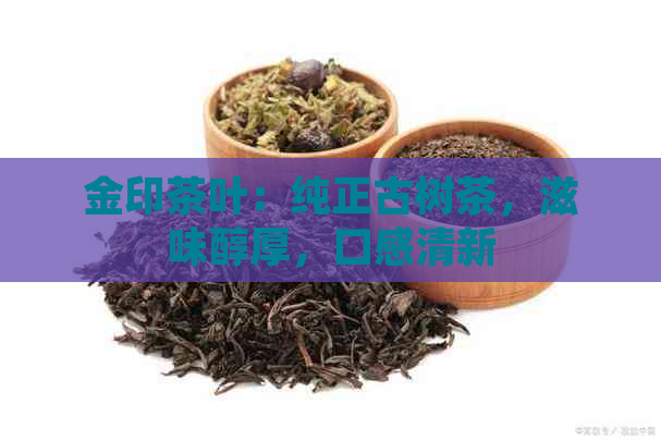 金印茶叶：纯正古树茶，滋味醇厚，口感清新