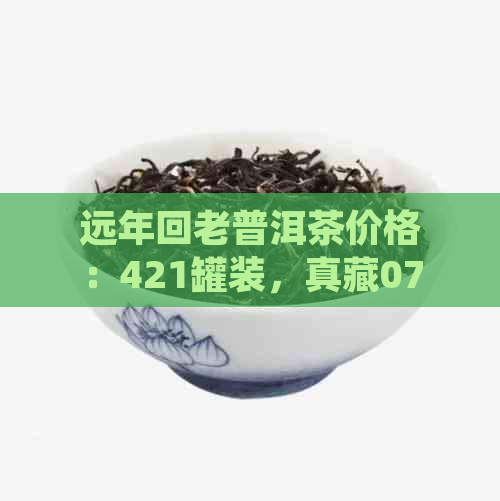 远年回老普洱茶价格：421罐装，真藏07年普洱饼茶，普洱茶意义解析