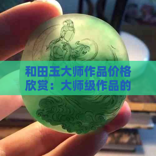 和田玉大师作品价格欣赏：大师级作品的独特魅力和市场价值。