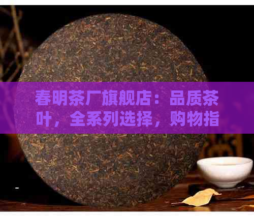 春明茶厂旗舰店：品质茶叶，全系列选择，购物指南与体验分享